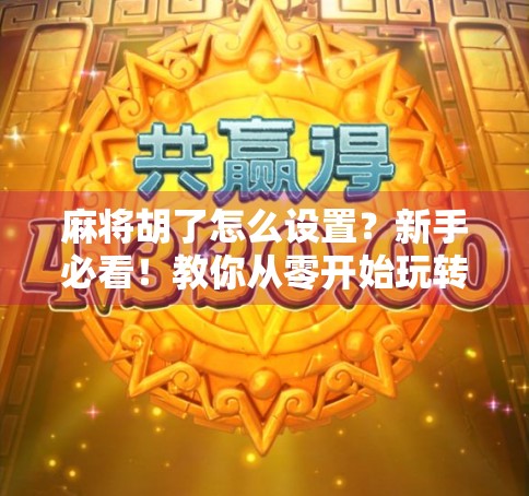 麻将胡了怎么设置?新手必看!教你从零开始玩转麻将规则与技巧 麻将胡了怎么设置?新手必看!教你从零开始玩转麻将规则与技巧