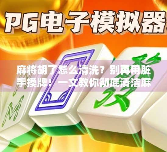 麻将胡了怎么清洗？别再用脏手摸牌！一文教你彻底清洁麻将的正确方法